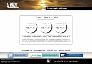 Informações Gerais



                                                                                  coNDi ÇÕeS PaRa i NSc Ri Ç Ão
                                                                                          *VALORES PARA INSCRIÇÃO E PAGAMENTO ATÉ A DATA MENCIONADA




                                                         iNScRiÇÕeS atÉ                                    iNScRiÇÕeS atÉ                                            iNScRiÇÕeS aPÓS
                                                        16 De DeZembro*                                    3 De Fevereiro*                                            3 De Fevereiro*


                                                         R$1.595,00                                       R$1.895,00                                                 R$2.195,00



                                          Para mais detalhes e para conhecer a política de descontos para grupos consulte nossa
                                          equipe comercial: atendimento@viex-americas.com.br ou pelo telefone: (11) 5051-6535

                                            alteRaÇÃo Da PRo g R am aÇÃo : o S PaleS tR aN teS e tem aS DeS te ev eN to S Ão co N f i R m aDo S D uRa Nt e a fa S e D e e S t Rut uRaÇ Ão D o
                                            projeto. contuDo, s u b s ti tu i çõ es , alter açõ es o u can celam en to s De pales tr an tes e tem a s p o D e m o co rre r D e co rre nt e s D e
                                            caso Fortuito e F o rça m ai o r . Dess a F o r m a, a v i ex am er i cas r es er va- s e o Di r ei to De alt e ra r o p ro g ra m a D o e v e nto. Q ua l-
                                                                      Q u er s u b s ti tu i ção o u alter ação es tar á em n o ss o s i te ass i m Q ue p o ss í v e l .




                                         siga-nos e acesse conteúdo exclusivo e novidades sobre o maritime summit

                      www.twitteR.com/viexameRicaS                                                                 w w w. S l i De S h aR e . Ne t/ vi e x am e R i c a S                            w w w.v i e x-a me ri c a s.co m.br
                       acompanhe no twitter da viex                                                             apresentações e conteúdo inédito forneci-                                    Programa atualizado, relação de palestran-
                    americas as novidades sobre o evento.                                                       do pelos palestrantes e parceiros da viex.                                         tes, patrocinadores e artigos



Informaçoes e inscriçoes:
atendimento@viex-americas.com.br                                                                                                                         www.viex-americas.com.br
tel: 11-5051-6535
 