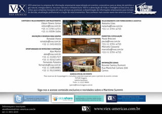 viex americas é a empresa de informação empresarial especializada em eventos corporativos para as áreas de petróleo e
                          gás natural, energia elétrica, recursos naturais e infraestrutura. viex é a abreviação de visão e inteligência executiva, con-
                          ceitos que a empresa incorpora em seus serviços ao promover a disseminação de informações empresariais para tomada
                          de decisão, atualização profissional e criação de relacionamentos. para conhecer mais acesse www.viex-americas.com.br



                  CoNTEúdo E rELACIoNAMENTo CoM PALESTrANTES                                                                                          rELACIoNAMENTo CoM ForNECEdorES E LogíSTICA
                                               Edson Fávero Júnior                                                                                    Natasha Góes
                                               edson@vxa.com.br                                                                                       natasha@vxa.com.br
                                               +55 11 3791-4731                                                                                       +55 11 3791-4733
                                               +55 11 9306-3494

                                INSCrIçõES E rESErvAS PArA gruPoS                                                                                     MArkETINg E dIvuLgAção
                                                   Ronaldo Viana                                                                                      Paula Braccesi
                                             ronaldo@vxa.com.br                                                                                       paula@vxa.com.br
                                               +55 11 50516535                                                                                        +55 11 3791-4733
                                                                                                                                                      Marcello Cassavia
                      oPorTuNIdAdES dE PATroCíNIo E ExPoSIção                                                                                         marcello@vxa.com.br
                                                     Alex Martin                                                                                      +55 11 3791-4733
                                                alex@vxa.com.br
                                              +55 11 55391727
                                              +55 11 92421491
                                               Fernando Polastro                                                                                      INForMAçõES gErAIS
                                           fernando@vxa.com.br                                                                                        Novotel Santos Dumont
                                              +55 11 50816681                                                                                         Rua marechal camara 300
                                              +55 11 95256665                                                                                         centro
                                                                                   AgENCIA oFICIAL do EvENTo
                                                   Para reservas de hospedagem e consultas a pacotes especiais para o período do evento contate:
                                                                                         totum viagens
                                                                                        Lyanne Aureliano
                                                                                      fone: 11-2537-8900
                                                                                   lyanne@totumviagens.com.br


                                         siga-nos e acesse conteúdo exclusivo e novidades sobre o maritime summit

                      www.twitteR.com/viexameRicaS                                           w w w. S l i De S h aR e . Ne t/ vi e x am e R i c a S                          w w w.v i e x-a me ri c a s.co m.br
                       acompanhe no twitter da viex                                        apresentações e conteúdo inédito forneci-                                   Programa atualizado, relação de palestran-
                    americas as novidades sobre o evento.                                  do pelos palestrantes e parceiros da viex.                                        tes, patrocinadores e artigos



Informaçoes e inscriçoes:
atendimento@viex-americas.com.br                                                                                                   www.viex-americas.com.br
tel: 11-5051-6535
 