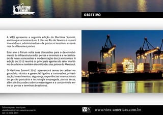 OBJETIVO




    A VIEX apresenta a segunda edição do Maritime Summit,
    evento que acontecerá em 2 dias no Rio de Janeiro e reunirá
    investidores, administradores de portos e terminais e usuá-
    rios de diferentes portes.

    Este ano o Fórum volta suas discussões para o desenvolvi-
    mento da infraestrutura dos portos e terminais e a necessida-
    de de novas concessões e modernização dos já existentes. A
    edição PARTICIPANTES
           de 2012 reunirá os principais agentes do setor maríti-
    mo brasileiro e também de entidades dos países do Mercosul.

    O Maritime Summit 2012 apresentará temas de caráter re-
    gulatório, técnico e gerencial ligados a concessões, privati-
    zação, investimentos, segurança, experiências internacionais
    de gestão portuária e tecnologia empregada, portos secos,
    além de discussões sobre armazenagem e a concorrência en-
    tre os portos e terminais brasileiros.




Informaçoes e inscriçoes:
atendimento@viex-americas.com.br                                         www.viex-americas.com.br
tel: 11-5051-6535
 