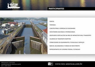 PARTICIPANTES




                                   PORtOS

                                   tERMInAIS

                                   COnStRutORAS E EMPRESAS dE EngEnhARIA

                                   InVEStIdORES nACIOnAIS E IntERnACIOnAIS

                                   AdVOgAdOS ESPECIAlIStAS nA áREA dE InFRAEStRutuRA E tRAnSPORtE

                                   uSuáRIOS dE tRAnSPORtE MARítIMO

                                   FORnECEdORES dE EquIPAMEntOS, tECnOlOgIA E SERVIçOS

                                   BAnCOS, SEguRAdORAS E FundOS dE InVEStIMEntO

                                   REPRESEntAntES dO gOVERnO FEdERAl E EStAduAIS




Informaçoes e inscriçoes:
atendimento@viex-americas.com.br            www.viex-americas.com.br
tel: 11-5051-6535
 