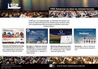 VIEX Americas na área de infraestrutura




                                       A VIEX por sua especialização na realização de eventos nas
                                       áreas de desenvolvimento da infraestrutura nacional conta
                                       com um grande portfólio de produtos voltados a este setor
                                                            conheça alguns :




           PARTICIPANTES



 Contratos de Transporte de Carga   Barragens e Pequenas Centrais      World Cup Infrasctructure Sum-   Aeroinvest – Fórum internacio-
 - Seminário focado na estrutura-   Hidrelétricas – Eventos voltados   mit – Fórum de desenvolvimento   nal de infraestrutura aeroportu-
 ção e negociação de contratos de   a construção de empreendimen-      da infraestrutura das cidades-   ária
 transporte de carga intermodal     tos hidrelétricos e pequeno e      -sede da Copa de 2014
                                    médio portes




Informaçoes e inscriçoes:
atendimento@viex-americas.com.br                                                www.viex-americas.com.br
tel: 11-5051-6535
 