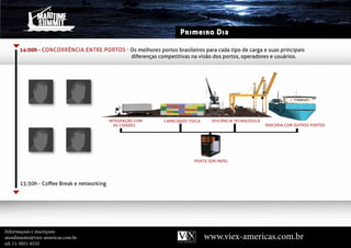 Primeiro Dia

      14:00h - ConCorrênCia entre Portos - Os melhores portos brasileiros para cada tipo de carga e suas principais
                                           diferenças competitivas na visão dos portos, operadores e usuários.




                                           IntEgRAçãO COM    CAPACIdAdE FíSICA    EFICIÊnCIA tECnOlÓgICA
                                             AS CIdAdES                                                    PARCERIA COM OutROS PORtOS




                                                                           PORtO SEM PAPEl




      15:30h - Coffee Break e networking




Informaçoes e inscriçoes:
atendimento@viex-americas.com.br                                                 www.viex-americas.com.br
tel: 11-5051-6535
 