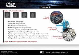 Primeiro Dia

      14:45h - CASES IntERnACIOnAIS




                                                                              gEStãO
                                                                           PORtuáRIA

            - Processos de armazenagem
            - utilização do espaço portuário
            - Estações de transbordo de carga
            - Modelos de gestão portuária para o futuro                               tECnOlOgIA
            - Instalações portuárias possíveis nos Portos nacionais                    EMPREgAdA

            - Agilidade no manuseio da carga e diminuição dos custos
            - novos equipamentos e sistemas para aumento da eficiência operacional
            - Agilidade na operação dos terminais de contêineres nos portos brasileiros
                                                                                           PROJEtOS PARA
            - Configuração de responsabilidades sobrestadia de navios e contêineres             O FutuRO

      17:50h - Encerramento do primeiro dia do Maritime Summit




Informaçoes e inscriçoes:
atendimento@viex-americas.com.br                                                 www.viex-americas.com.br
tel: 11-5051-6535
 