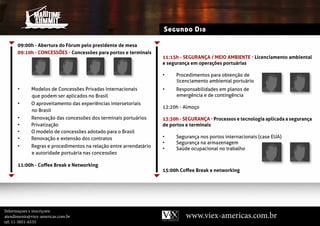 Segundo Dia

      09:00h - Abertura do Fórum pelo presidente de mesa
      09:10h - ConCessões - Concessões para portos e terminais
                                                                    11:15h - seGURAnçA / MeIo AMBIenTe - Licenciamento ambiental
                                                                    e segurança em operações portuárias

                                                                    •    Procedimentos para obtenção de
                                                                         licenciamento ambiental portuário
      •      modelos de Concessões Privadas internacionais          •    responsabilidades em planos de
             que podem ser aplicados no Brasil                           emergência e de contingência
      •      o aproveitamento das experiências intersetoriais
                                                                    12:20h - Almoço
             no Brasil
      •      renovação das concessões dos terminais portuários      13:30h - seGURAnçA - Processos e tecnologia aplicada a segurança
      •      Privatização                                           de portos e terminais
      •      o modelo de concessões adotado para o Brasil
      •      renovação e extensão dos contratos                     •    segurança nos portos internacionais (case eUa)
                                                                    •    segurança na armazenagem
      •      regras e procedimentos na relação entre arrendatário
                                                                    •    saúde ocupacional no trabalho
             e autoridade portuária nas concessões

      11:00h - Coffee Break e networking
                                                                    15:00h Coffee Break e networking




Informaçoes e inscriçoes:
atendimento@viex-americas.com.br                                              www.viex-americas.com.br
tel: 11-5051-6535
 
