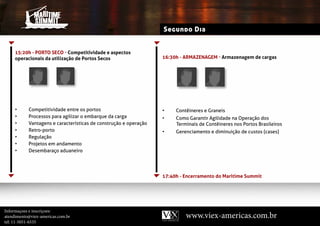 Segundo Dia


     15:20h - PoRTo seCo - Competitividade e aspectos
     operacionais da utilização de Portos Secos                   16:30h - ARMAZenAGeM - Armazenagem de cargas




     •     Competitividade entre os portos                        •    Contêineres e Graneis
     •     Processos para agilizar o embarque da carga            •    Como garantir Agilidade na Operação dos
     •     Vantagens e características de construção e operação        terminais de Contêineres nos Portos Brasileiros
     •     retro-porto                                            •    Gerenciamento e diminuição de custos (cases)
     •     regulação
     •     Projetos em andamento
     •     Desembaraço aduaneiro




                                                                  17:40h - Encerramento do Maritime Summit




Informaçoes e inscriçoes:
atendimento@viex-americas.com.br                                           www.viex-americas.com.br
tel: 11-5051-6535
 