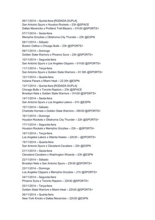 06/11/2014 – Quinta-feira [RODADA DUPLA] 
San Antonio Spurs x Houston Rockets – 23h @SPACE 
Dallas Mavericks x Portland Trail Blazers – 01h30 @SPORTS+ 
07/11/2014 – Sexta-feira 
Memphis Grizzlies x Oklahoma City Thunder – 23h @ESPN 
08/11/2014 – Sábado 
Boston Celtics x Chicago Bulls – 23h @SPORTS+ 
09/11/2014 – Domingo 
Golden State Warriors x Phoenix Suns – 23h @SPORTS+ 
10/11/2014 – Segunda-feira 
San Antonio Spurs x Los Angeles Clippers – 01h30 @SPORTS+ 
11/11/2014 – Terça-feira 
San Antonio Spurs x Golden State Warriors – 01:30h @SPORTS+ 
12/11/2014 – Quarta-feira 
Indiana Pacers x Miami Heat – 22:30h @ESPN 
13/11/2014 – Quinta-feira [RODADA DUPLA] 
Chicago Bulls x Toronto Raptors – 23h @SPACE 
Brooklyn Nets x Golden State Warriors – 01h30 @SPORTS+ 
14/11/2014 – Sexta-feira 
San Antonio Spurs x Los Angeles Lakers – 01h @ESPN 
15/11/2014 – Sábado 
Charlotte Hornets x Golden State Warriors – 00h30 @SPORTS+ 
16/11/2014 – Domingo 
Houston Rockets x Oklahoma City Thunder – 22h @SPORTS+ 
17/11/2014 – Segunda-feira 
Houston Rockets x Memphis Grizzlies – 23h – @SPORTS+ 
18/11/2014 – Terça-feira 
Los Angeles Lakers x Atlanta Hawks – 22h30 – @SPORTS+ 
19/11/2014 – Quarta-feira 
San Antonio Spurs x Cleveland Cavaliers – 22h @ESPN 
21/11/2014 – Sexta-feira 
Cleveland Cavaliers x Washington Wizards – 23h @ESPN 
22/11/2014 – Sábado 
Brooklyn Nets x San Antonio Spurs – 23h30 @SPORTS+ 
23/11/2014 – Domingo 
Los Angeles Clippers x Memphis Grizzlies – 21h @SPORTS+ 
24/11/2014 – Segunda-feira 
Phoenix Suns x Toronto Raptors – 22h30 @SPORTS+ 
25/11/2014 – Terça-feira 
Golden State Warriors x Miami Heat – 22h30 @SPORTS+ 
26/11/2014 – Quarta-feira 
New York Knicks x Dallas Mavericks – 22h30 @ESPN 
 
