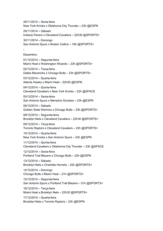 28/11/2014 – Sexta-feira 
New York Knicks x Oklahoma City Thunder – 23h @ESPN 
29/11/2014 – Sábado 
Indiana Pacers x Cleveland Cavaliers – 22h30 @SPORTS+ 
30/11/2014 – Domingo 
San Antonio Spurs x Boston Celtics – 16h @SPORTS+ 
- 
Dezembro: 
01/12/2014 – Segunda-feira 
Miami Heat x Washington Wizards – 22h @SPORTS+ 
02/12/2014 – Terça-feira 
Dallas Mavericks x Chicago Bulls – 23h @SPORTS+ 
03/12/2014 – Quarta-feira 
Atlanta Hawks x Miami Heat – 22h30 @ESPN 
04/12/2014 – Quinta-feira 
Cleveland Cavaliers x New York Knicks – 22h @SPACE 
05/12/2014 – Sexta-feira 
San Antonio Spurs x Memphis Grizzlies – 23h @ESPN 
06/12/2014 – Sábado 
Golden State Warriors x Chicago Bulls – 23h @SPORTS+ 
08/12/2014 – Segunda-feira 
Brooklyn Nets x Cleveland Cavaliers – 22h30 @SPORTS+ 
09/12/2014 – Terça-feira 
Toronto Raptors x Cleveland Cavaliers – 22h @SPORTS+ 
10/12/2014 – Quarta-feira 
New York Knicks x San Antonio Spurs – 23h @ESPN 
11/12/2014 – Quinta-feira 
Cleveland Cavaliers x Oklahoma City Thunder – 23h @SPACE 
12/12/2014 – Sexta-feira 
Portland Trail Blazers x Chicago Bulls – 22h @ESPN 
13/12/2014 – Sábado 
Brooklyn Nets x Charlotte Hornets – 22h @SPORTS+ 
14/12/2014 – Domingo 
Chicago Bulls x Miami Heat – 21h @SPORTS+ 
15/12/2014 – Segunda-feira 
San Antonio Spurs x Portland Trail Blazers – 01h @SPORTS+ 
16/12/2014 – Terça-feira 
Miami Heat x Brooklyn Nets – 22h30 @SPORTS+ 
17/12/2014 – Quarta-feira 
Brooklyn Nets x Toronto Raptors – 23h @ESPN 
 