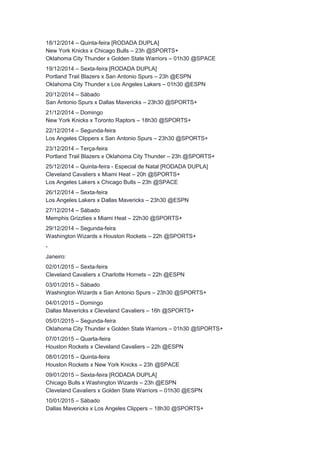 18/12/2014 – Quinta-feira [RODADA DUPLA] 
New York Knicks x Chicago Bulls – 23h @SPORTS+ 
Oklahoma City Thunder x Golden State Warriors – 01h30 @SPACE 
19/12/2014 – Sexta-feira [RODADA DUPLA] 
Portland Trail Blazers x San Antonio Spurs – 23h @ESPN 
Oklahoma City Thunder x Los Angeles Lakers – 01h30 @ESPN 
20/12/2014 – Sábado 
San Antonio Spurs x Dallas Mavericks – 23h30 @SPORTS+ 
21/12/2014 – Domingo 
New York Knicks x Toronto Raptors – 18h30 @SPORTS+ 
22/12/2014 – Segunda-feira 
Los Angeles Clippers x San Antonio Spurs – 23h30 @SPORTS+ 
23/12/2014 – Terça-feira 
Portland Trail Blazers x Oklahoma City Thunder – 23h @SPORTS+ 
25/12/2014 – Quinta-feira - Especial de Natal [RODADA DUPLA] 
Cleveland Cavaliers x Miami Heat – 20h @SPORTS+ 
Los Angeles Lakers x Chicago Bulls – 23h @SPACE 
26/12/2014 – Sexta-feira 
Los Angeles Lakers x Dallas Mavericks – 23h30 @ESPN 
27/12/2014 – Sábado 
Memphis Grizzlies x Miami Heat – 22h30 @SPORTS+ 
29/12/2014 – Segunda-feira 
Washington Wizards x Houston Rockets – 22h @SPORTS+ 
- 
Janeiro: 
02/01/2015 – Sexta-feira 
Cleveland Cavaliers x Charlotte Hornets – 22h @ESPN 
03/01/2015 – Sábado 
Washington Wizards x San Antonio Spurs – 23h30 @SPORTS+ 
04/01/2015 – Domingo 
Dallas Mavericks x Cleveland Cavaliers – 16h @SPORTS+ 
05/01/2015 – Segunda-feira 
Oklahoma City Thunder x Golden State Warriors – 01h30 @SPORTS+ 
07/01/2015 – Quarta-feira 
Houston Rockets x Cleveland Cavaliers – 22h @ESPN 
08/01/2015 – Quinta-feira 
Houston Rockets x New York Knicks – 23h @SPACE 
09/01/2015 – Sexta-feira [RODADA DUPLA] 
Chicago Bulls x Washington Wizards – 23h @ESPN 
Cleveland Cavaliers x Golden State Warriors – 01h30 @ESPN 
10/01/2015 – Sábado 
Dallas Mavericks x Los Angeles Clippers – 18h30 @SPORTS+ 
 