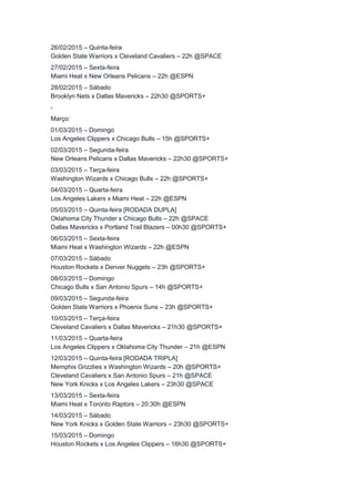 26/02/2015 – Quinta-feira 
Golden State Warriors x Cleveland Cavaliers – 22h @SPACE 
27/02/2015 – Sexta-feira 
Miami Heat x New Orleans Pelicans – 22h @ESPN 
28/02/2015 – Sábado 
Brooklyn Nets x Dallas Mavericks – 22h30 @SPORTS+ 
- 
Março: 
01/03/2015 – Domingo 
Los Angeles Clippers x Chicago Bulls – 15h @SPORTS+ 
02/03/2015 – Segunda-feira 
New Orleans Pelicans x Dallas Mavericks – 22h30 @SPORTS+ 
03/03/2015 – Terça-feira 
Washington Wizards x Chicago Bulls – 22h @SPORTS+ 
04/03/2015 – Quarta-feira 
Los Angeles Lakers x Miami Heat – 22h @ESPN 
05/03/2015 – Quinta-feira [RODADA DUPLA] 
Oklahoma City Thunder x Chicago Bulls – 22h @SPACE 
Dallas Mavericks x Portland Trail Blazers – 00h30 @SPORTS+ 
06/03/2015 – Sexta-feira 
Miami Heat x Washington Wizards – 22h @ESPN 
07/03/2015 – Sábado 
Houston Rockets x Denver Nuggets – 23h @SPORTS+ 
08/03/2015 – Domingo 
Chicago Bulls x San Antonio Spurs – 14h @SPORTS+ 
09/03/2015 – Segunda-feira 
Golden State Warriors x Phoenix Suns – 23h @SPORTS+ 
10/03/2015 – Terça-feira 
Cleveland Cavaliers x Dallas Mavericks – 21h30 @SPORTS+ 
11/03/2015 – Quarta-feira 
Los Angeles Clippers x Oklahoma City Thunder – 21h @ESPN 
12/03/2015 – Quinta-feira [RODADA TRIPLA] 
Memphis Grizzlies x Washington Wizards – 20h @SPORTS+ 
Cleveland Cavaliers x San Antonio Spurs – 21h @SPACE 
New York Knicks x Los Angeles Lakers – 23h30 @SPACE 
13/03/2015 – Sexta-feira 
Miami Heat x Toronto Raptors – 20:30h @ESPN 
14/03/2015 – Sábado 
New York Knicks x Golden State Warriors – 23h30 @SPORTS+ 
15/03/2015 – Domingo 
Houston Rockets x Los Angeles Clippers – 16h30 @SPORTS+ 
 