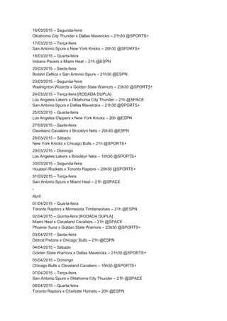 16/03/2015 – Segunda-feira 
Oklahoma City Thunder x Dallas Mavericks – 21h30 @SPORTS+ 
17/03/2015 – Terça-feira 
San Antonio Spurs x New York Knicks – 20h30 @SPORTS+ 
18/03/2015 – Quarta-feira 
Indiana Pacers x Miami Heat – 21h @ESPN 
20/03/2015 – Sexta-feira 
Boston Celtics x San Antonio Spurs – 21h30 @ESPN 
23/03/2015 – Segunda-feira 
Washignton Wizards x Golden State Warriors – 23h30 @SPORTS+ 
24/03/2015 – Terça-feira [RODADA DUPLA] 
Los Angeles Lakers x Oklahoma City Thunder – 21h @SPACE 
San Antonio Spurs x Dallas Mavericks – 21h30 @SPORTS+ 
25/03/2015 – Quarta-feira 
Los Angeles Clippers x New York Knicks – 20h @ESPN 
27/03/2015 – Sexta-feira 
Cleveland Cavaliers x Brooklyn Nets – 20h30 @ESPN 
28/03/2015 – Sábado 
New York Knicks x Chicago Bulls – 21h @SPORTS+ 
29/03/2015 – Domingo 
Los Angeles Lakers x Brooklyn Nets – 16h30 @SPORTS+ 
30/03/2015 – Segunda-feira 
Houston Rockets x Toronto Raptors – 20h30 @SPORTS+ 
31/03/2015 – Terça-feira 
San Antonio Spurs x Miami Heat – 21h @SPACE 
- 
Abril: 
01/04/2015 – Quarta-feira 
Toronto Raptors x Minnesota Timberwolves – 21h @ESPN 
02/04/2015 – Quinta-feira [RODADA DUPLA] 
Miami Heat x Cleveland Cavaliers – 21h @SPACE 
Phoenix Suns x Golden State Warriors – 23h30 @SPORTS+ 
03/04/2015 – Sexta-feira 
Detroit Pistons x Chicago Bulls – 21h @ESPN 
04/04/2015 – Sábado 
Golden State Warriors x Dallas Mavericks – 21h30 @SPORTS+ 
05/04/2015 – Domingo 
Chicago Bulls x Cleveland Cavaliers – 16h30 @SPORTS+ 
07/04/2015 – Terça-feira 
San Antonio Spurs x Oklahoma City Thunder – 21h @SPACE 
08/04/2015 – Quarta-feira 
Toronto Raptors x Charlotte Hornets – 20h @ESPN 
 
