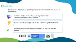 Conformación del grupo: se podrán presentar a la convocatoria los grupos de
investigación:
Conformados por niños, niñas, jóvenes y adolescentes de
Establecimientos Educativos Oficiales.
Pueden ser integrados por estudiantes del mismo grado o diferentes.
Acompañados como mínimo por 1docente de aula y/o directivo
docente.
 