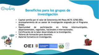 • Capital semilla por el valor de Setecientos Mil Pesos MCTE ($700.000).
• Acompañamiento de un asesor de investigación asignado por el Programa
Ondas.
• Oportunidad de participación en ferias intermunicipales,
departamentales, regionales, nacionales e internacionales.
• Certificación de la labor desarrollada en la Investigación.
• Talleres de formación para docentes.
• Material formativo en Investigación.
Beneficios para los grupos de
investigación
 