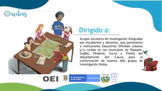 Grupos escolares de investigación integrados
por estudiantes y docentes, que pertenecen
a Instituciones Educativas Oficiales urbanas
y/o rurales en los municipios de Popayán,
Cajibío, Pindamó, Sucre y Timbío del
departamento del Cauca para la
conformación de sesenta (60) grupos de
investigación Ondas.
Dirigido a:
 