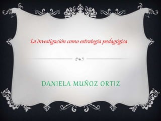 DANIELA MUÑOZ ORTIZ
La investigación como estrategia pedagógica
 