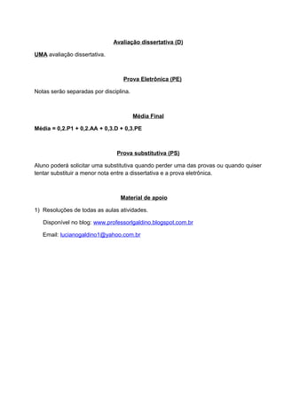 Avaliação dissertativa (D)
UMA avaliação dissertativa.
Prova Eletrônica (PE)
Notas serão separadas por disciplina.
Média Final
Média = 0,2.P1 + 0,2.AA + 0,3.D + 0,3.PE
Prova substitutiva (PS)
Aluno poderá solicitar uma substitutiva quando perder uma das provas ou quando quiser
tentar substituir a menor nota entre a dissertativa e a prova eletrônica.
Material de apoio
1) Resoluções de todas as aulas atividades.
Disponível no blog: www.professorlgaldino.blogspot.com.br
Email: lucianogaldino1@yahoo.com.br
 