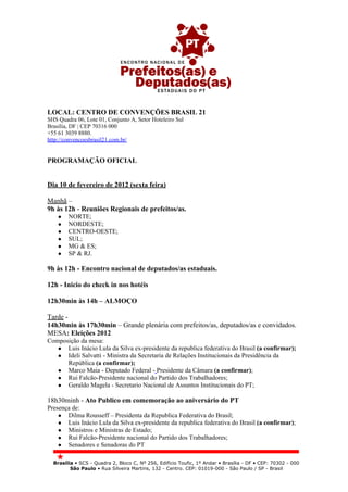 LOCAL: CENTRO DE CONVENÇÕES BRASIL 21
SHS Quadra 06, Lote 01, Conjunto A, Setor Hoteleiro Sul
Brasília, DF | CEP 70316 000
+55 61 3039 8880.
http://convencoesbrasil21.com.br/


PROGRAMAÇÃO OFICIAL


Dia 10 de fevereiro de 2012 (sexta feira)

Manhã –
9h às 12h - Reuniões Regionais de prefeitos/as.
    ●   NORTE;
    ●   NORDESTE;
    ●   CENTRO-OESTE;
    ●   SUL;
    ●   MG & ES;
    ●   SP & RJ.

9h às 12h - Encontro nacional de deputados/as estaduais.

12h - Inicio do check in nos hotéis

12h30min às 14h – ALMOÇO

Tarde -
14h30min às 17h30min – Grande plenária com prefeitos/as, deputados/as e convidados.
MESA: Eleições 2012
Composição da mesa:
   ● Luis Inácio Lula da Silva ex-presidente da republica federativa do Brasil (a confirmar);
   ● Ideli Salvatti - Ministra da Secretaria de Relações Institucionais da Presidência da
      República (a confirmar);
   ● Marco Maia - Deputado Federal - Presidente da Câmara (a confirmar);
   ● Rui Falcão-Presidente nacional do Partido dos Trabalhadores;
   ● Geraldo Magela - Secretario Nacional de Assuntos Institucionais do PT;

18h30minh - Ato Publico em comemoração ao aniversário do PT
Presença de:
    ● Dilma Rousseff – Presidenta da Republica Federativa do Brasil;
    ● Luis Inácio Lula da Silva ex-presidente da republica federativa do Brasil (a confirmar);
    ● Ministros e Ministras de Estado;
    ● Rui Falcão-Presidente nacional do Partido dos Trabalhadores;
    ● Senadores e Senadoras do PT


  Brasília • SCS - Quadra 2, Bloco C, Nº 256, Edifício Toufic, 1º Andar • Brasília - DF • CEP: 70302 - 000
         São Paulo • Rua Silveira Martins, 132 - Centro. CEP: 01019-000 - São Paulo / SP - Brasil
 