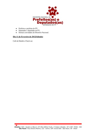 ●    Prefeitos e prefeitas do PT;
   ●    Deputados e deputadas do PT;
   ●    Demais convidados do Diretório Nacional.

Dia 11 de Fevereiro de 2012(Sábado)

Café da Manhã e Check out




  Brasília • SCS - Quadra 2, Bloco C, Nº 256, Edifício Toufic, 1º Andar • Brasília - DF • CEP: 70302 - 000
         São Paulo • Rua Silveira Martins, 132 - Centro. CEP: 01019-000 - São Paulo / SP - Brasil
 