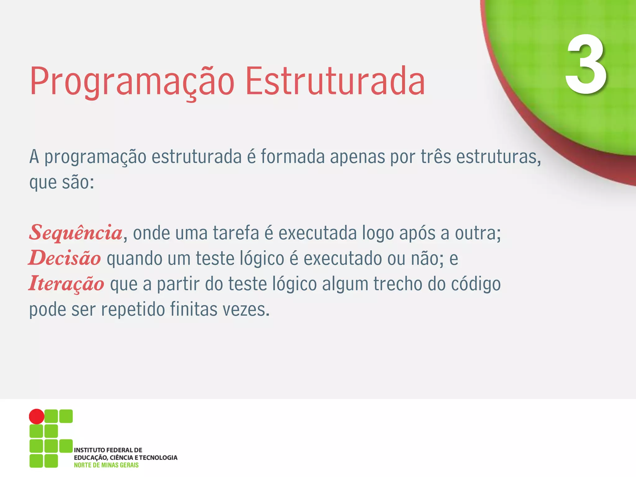 Programação Estruturada
A programação estruturada é formada apenas por três estruturas,
que são:
Sequência, onde uma tarefa é executada logo após a outra;
Decisão quando um teste lógico é executado ou não; e
Iteração que a partir do teste lógico algum trecho do código
pode ser repetido finitas vezes.
 