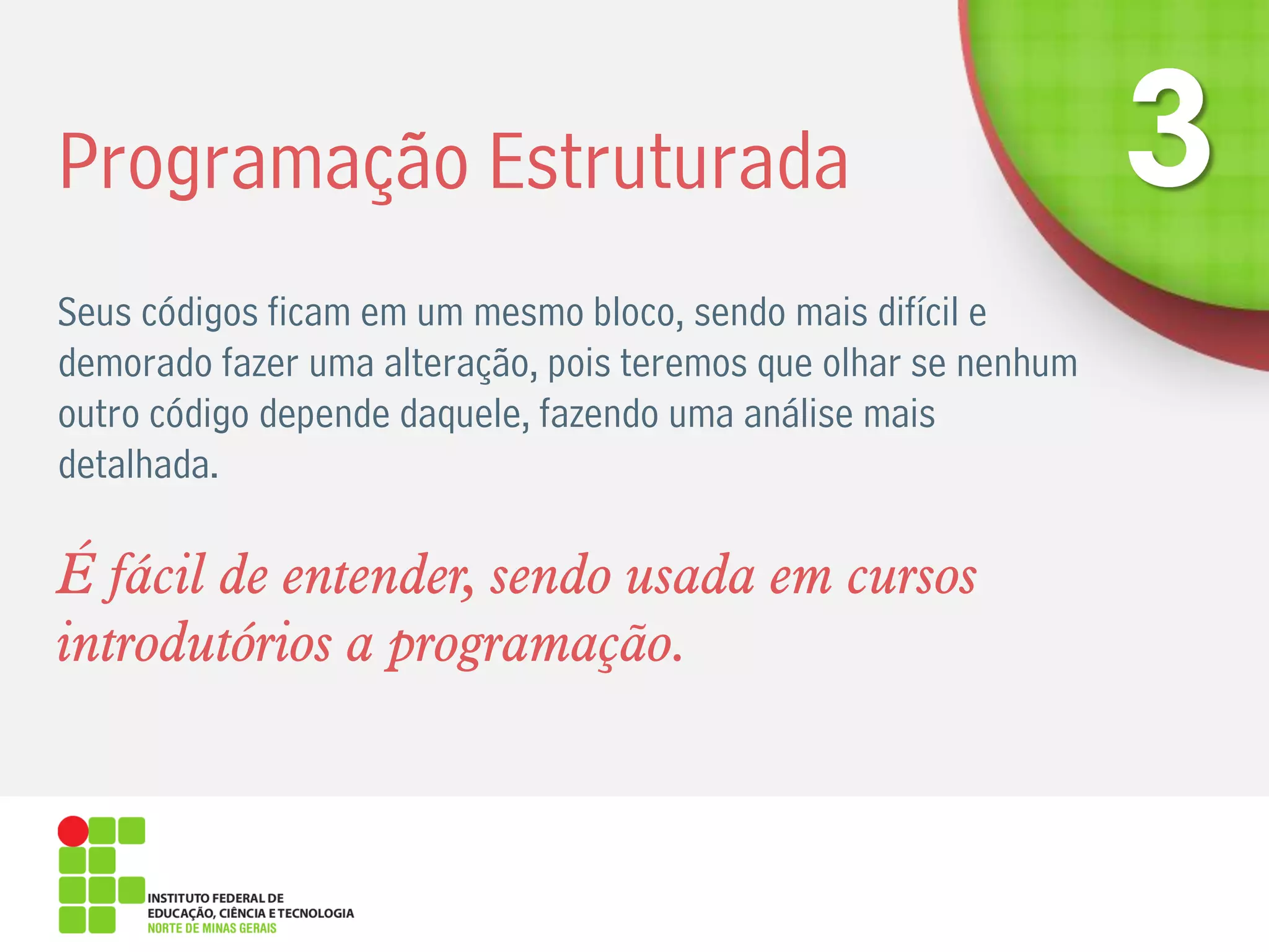 Programação Estruturada
Seus códigos ficam em um mesmo bloco, sendo mais difícil e
demorado fazer uma alteração, pois teremos que olhar se nenhum
outro código depende daquele, fazendo uma análise mais
detalhada.
É fácil de entender, sendo usada em cursos
introdutórios a programação.
 