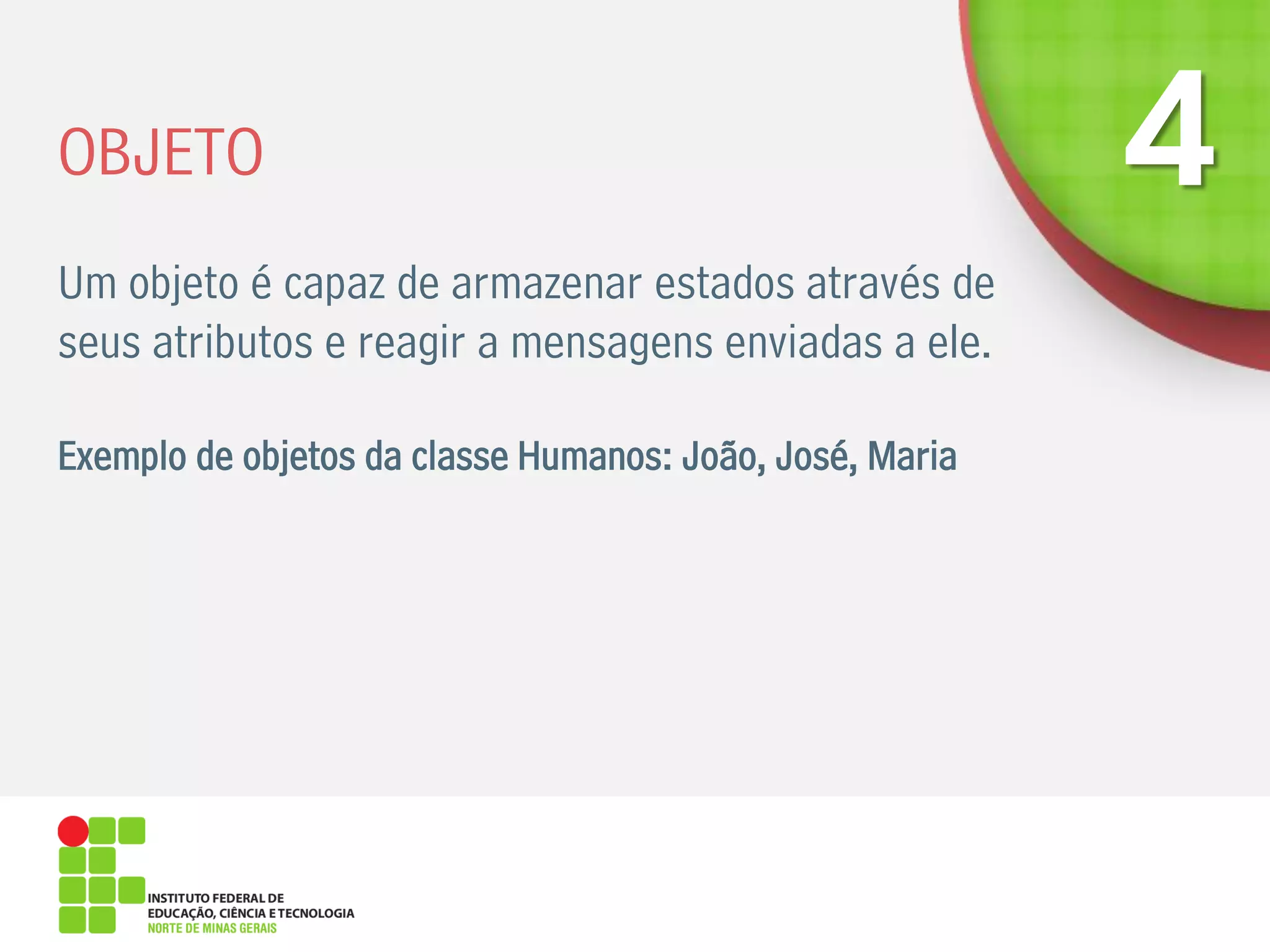 OBJETO
Um objeto é capaz de armazenar estados através de
seus atributos e reagir a mensagens enviadas a ele.
Exemplo de objetos da classe Humanos: João, José, Maria
 