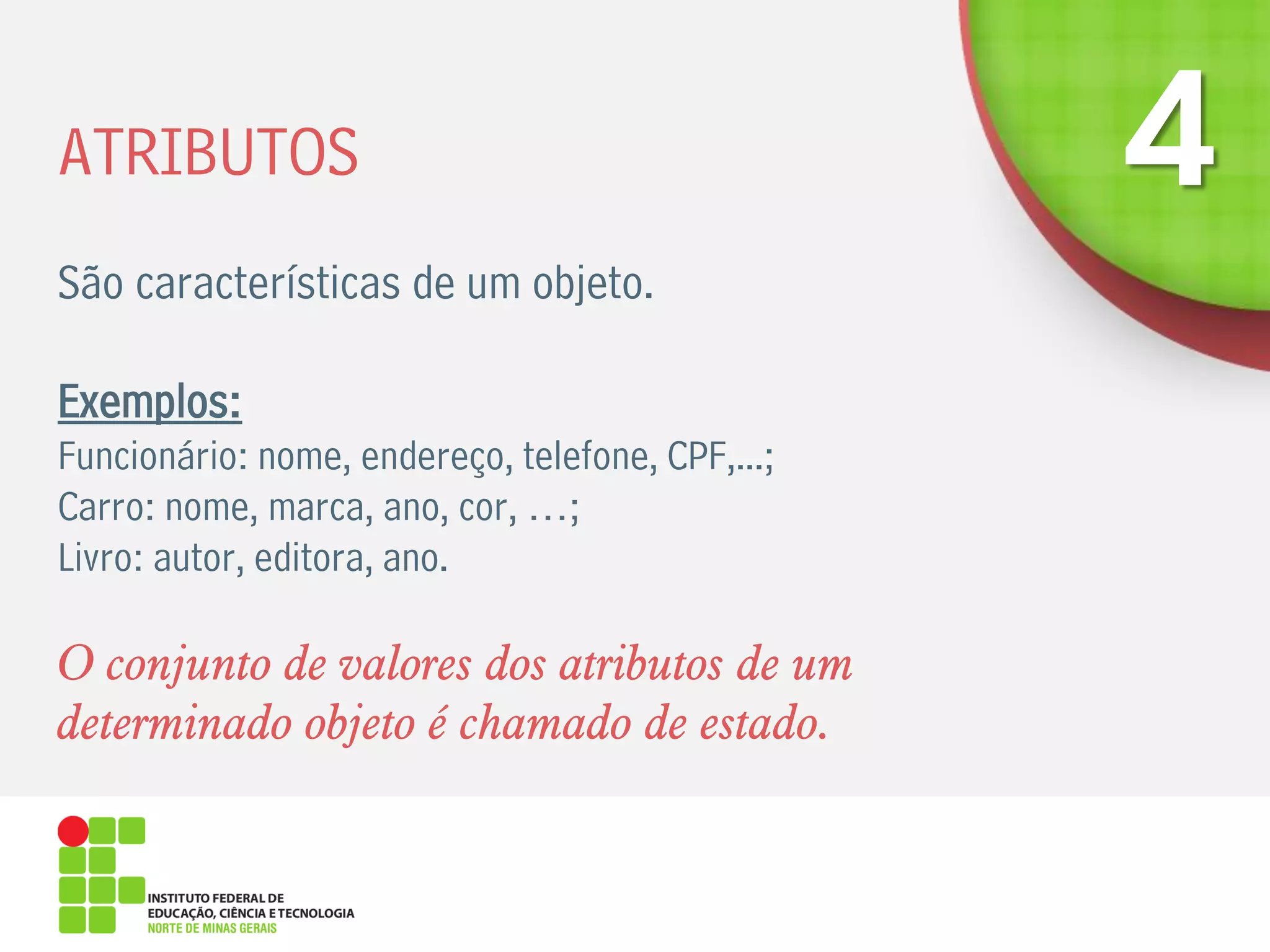 ATRIBUTOS
São características de um objeto.
Exemplos:
Funcionário: nome, endereço, telefone, CPF,...;
Carro: nome, marca, ano, cor, …;
Livro: autor, editora, ano.
O conjunto de valores dos atributos de um
determinado objeto é chamado de estado.
 