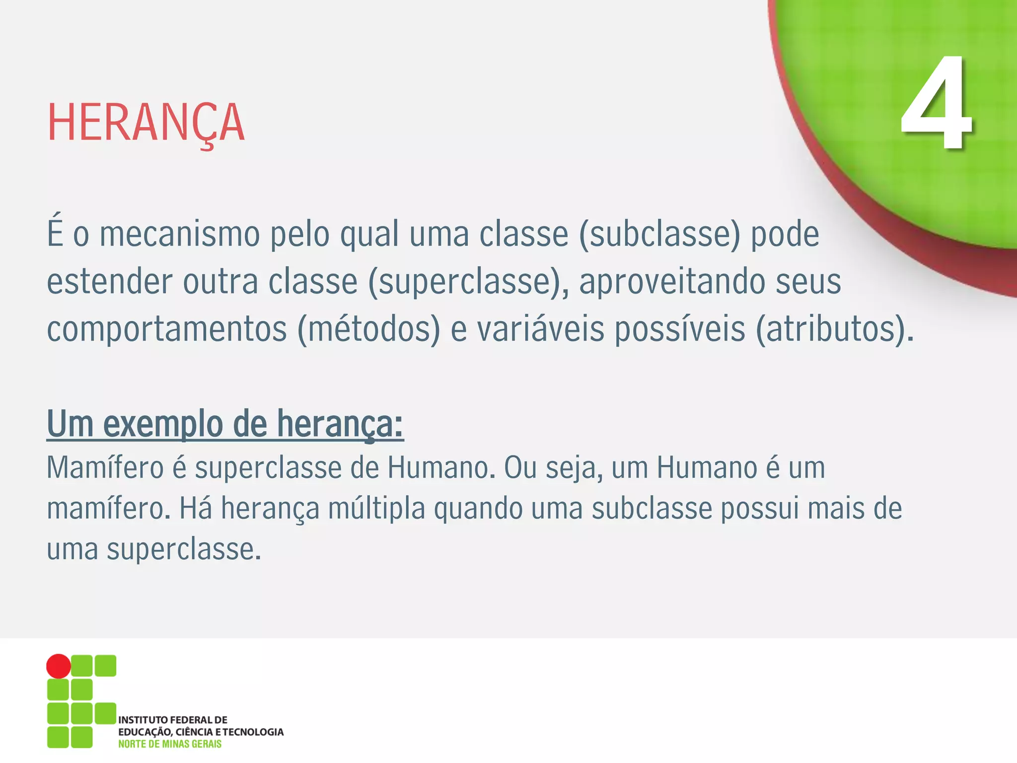 HERANÇA
É o mecanismo pelo qual uma classe (subclasse) pode
estender outra classe (superclasse), aproveitando seus
comportamentos (métodos) e variáveis possíveis (atributos).
Um exemplo de herança:
Mamífero é superclasse de Humano. Ou seja, um Humano é um
mamífero. Há herança múltipla quando uma subclasse possui mais de
uma superclasse.
 