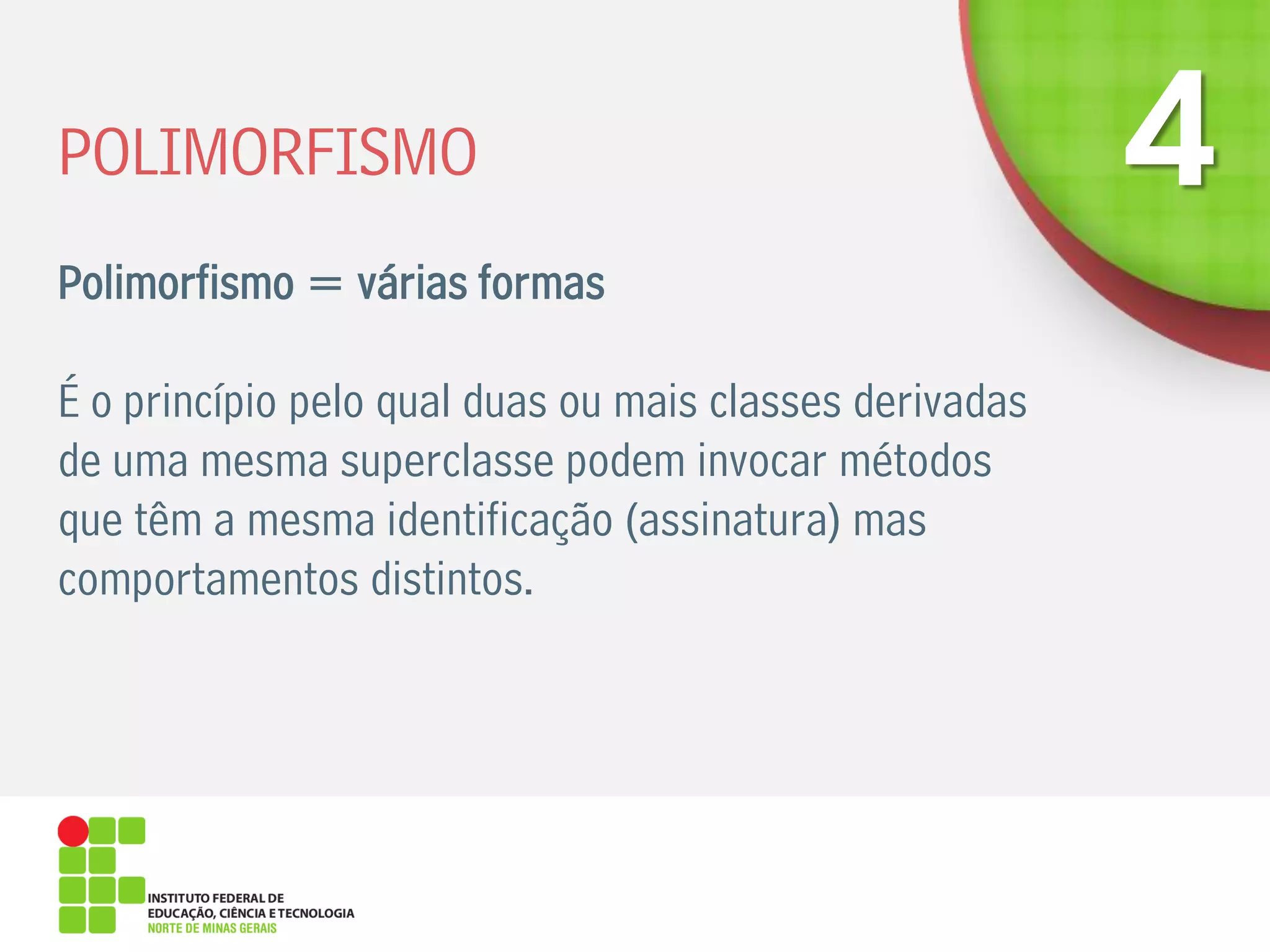POLIMORFISMO
Polimorfismo = várias formas
É o princípio pelo qual duas ou mais classes derivadas
de uma mesma superclasse podem invocar métodos
que têm a mesma identificação (assinatura) mas
comportamentos distintos.
 