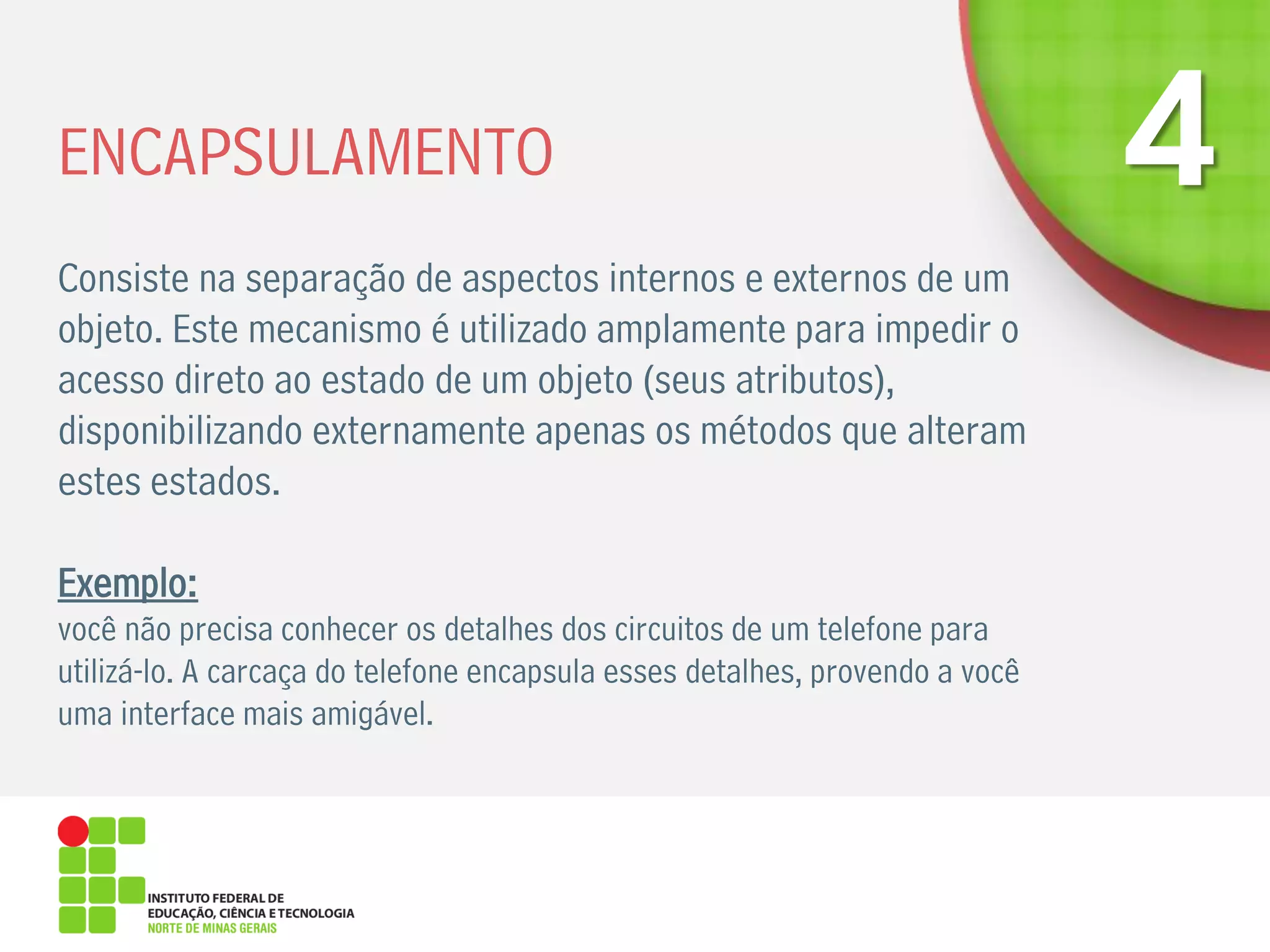 ENCAPSULAMENTO
Consiste na separação de aspectos internos e externos de um
objeto. Este mecanismo é utilizado amplamente para impedir o
acesso direto ao estado de um objeto (seus atributos),
disponibilizando externamente apenas os métodos que alteram
estes estados.
Exemplo:
você não precisa conhecer os detalhes dos circuitos de um telefone para
utilizá-lo. A carcaça do telefone encapsula esses detalhes, provendo a você
uma interface mais amigável.
 