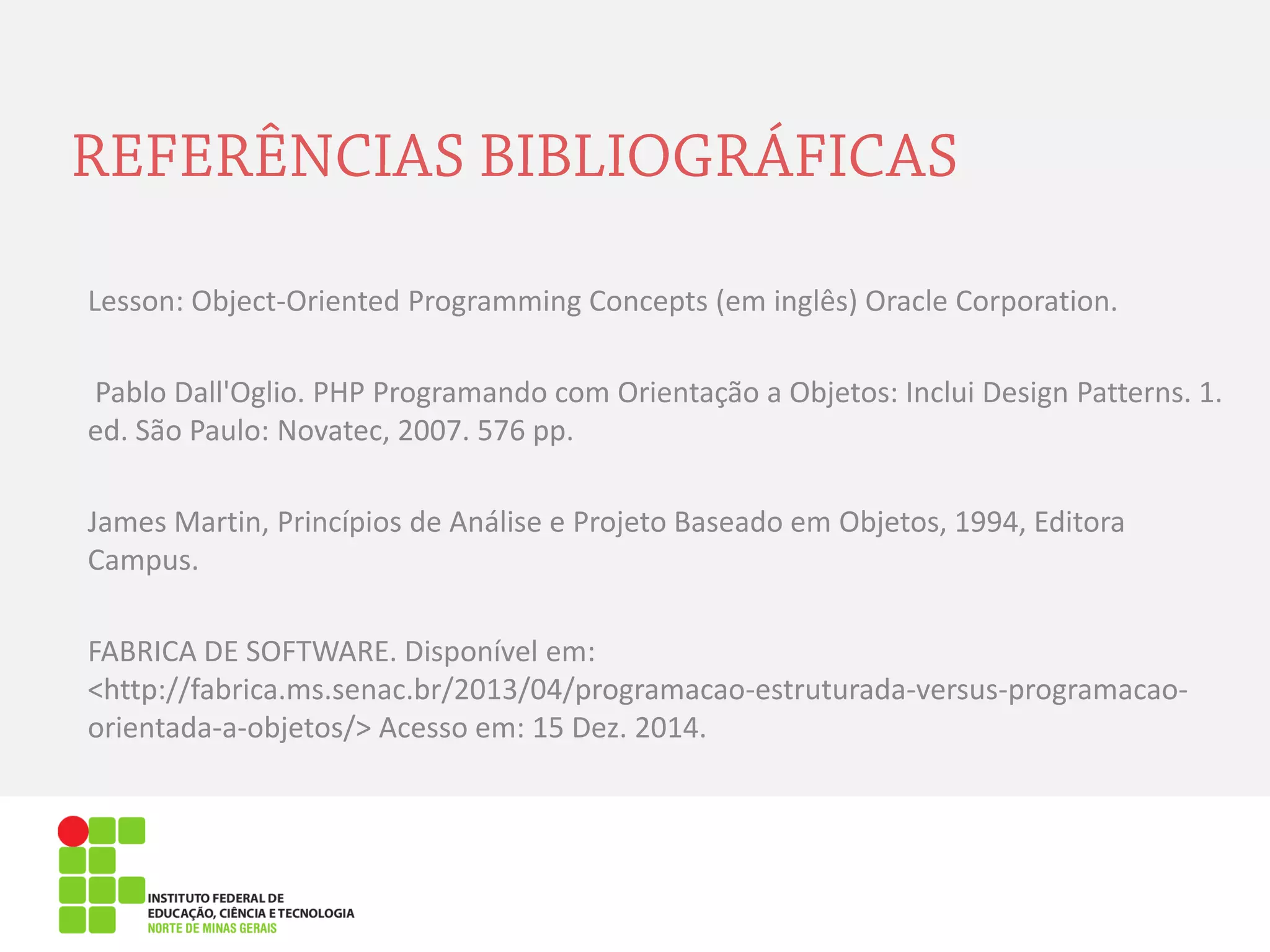 Lesson: Object-Oriented Programming Concepts (em inglês) Oracle Corporation.
Pablo Dall'Oglio. PHP Programando com Orientação a Objetos: Inclui Design Patterns. 1.
ed. São Paulo: Novatec, 2007. 576 pp.
James Martin, Princípios de Análise e Projeto Baseado em Objetos, 1994, Editora
Campus.
FABRICA DE SOFTWARE. Disponível em:
<http://fabrica.ms.senac.br/2013/04/programacao-estruturada-versus-programacao-
orientada-a-objetos/> Acesso em: 15 Dez. 2014.
 