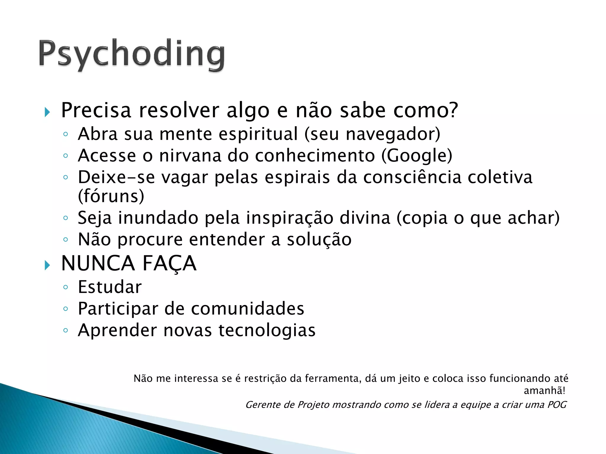 

Precisa resolver algo e não sabe como?

◦ Abra sua mente espiritual (seu navegador)
◦ Acesse o nirvana do conhecimento (Google)
◦ Deixe-se vagar pelas espirais da consciência coletiva
(fóruns)
◦ Seja inundado pela inspiração divina (copia o que achar)
◦ Não procure entender a solução



NUNCA FAÇA

◦ Estudar
◦ Participar de comunidades
◦ Aprender novas tecnologias
Não me interessa se é restrição da ferramenta, dá um jeito e coloca isso funcionando até
amanhã!
Gerente de Projeto mostrando como se lidera a equipe a criar uma POG

 