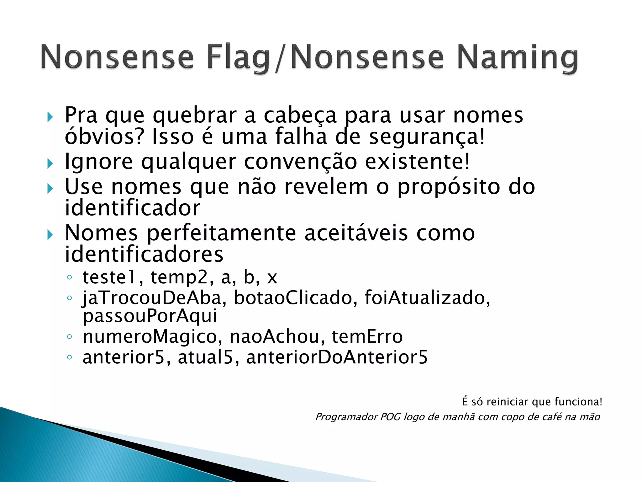 





Pra que quebrar a cabeça para usar nomes
óbvios? Isso é uma falha de segurança!
Ignore qualquer convenção existente!
Use nomes que não revelem o propósito do
identificador
Nomes perfeitamente aceitáveis como
identificadores
◦ teste1, temp2, a, b, x
◦ jaTrocouDeAba, botaoClicado, foiAtualizado,
passouPorAqui
◦ numeroMagico, naoAchou, temErro
◦ anterior5, atual5, anteriorDoAnterior5

É só reiniciar que funciona!
Programador POG logo de manhã com copo de café na mão

 