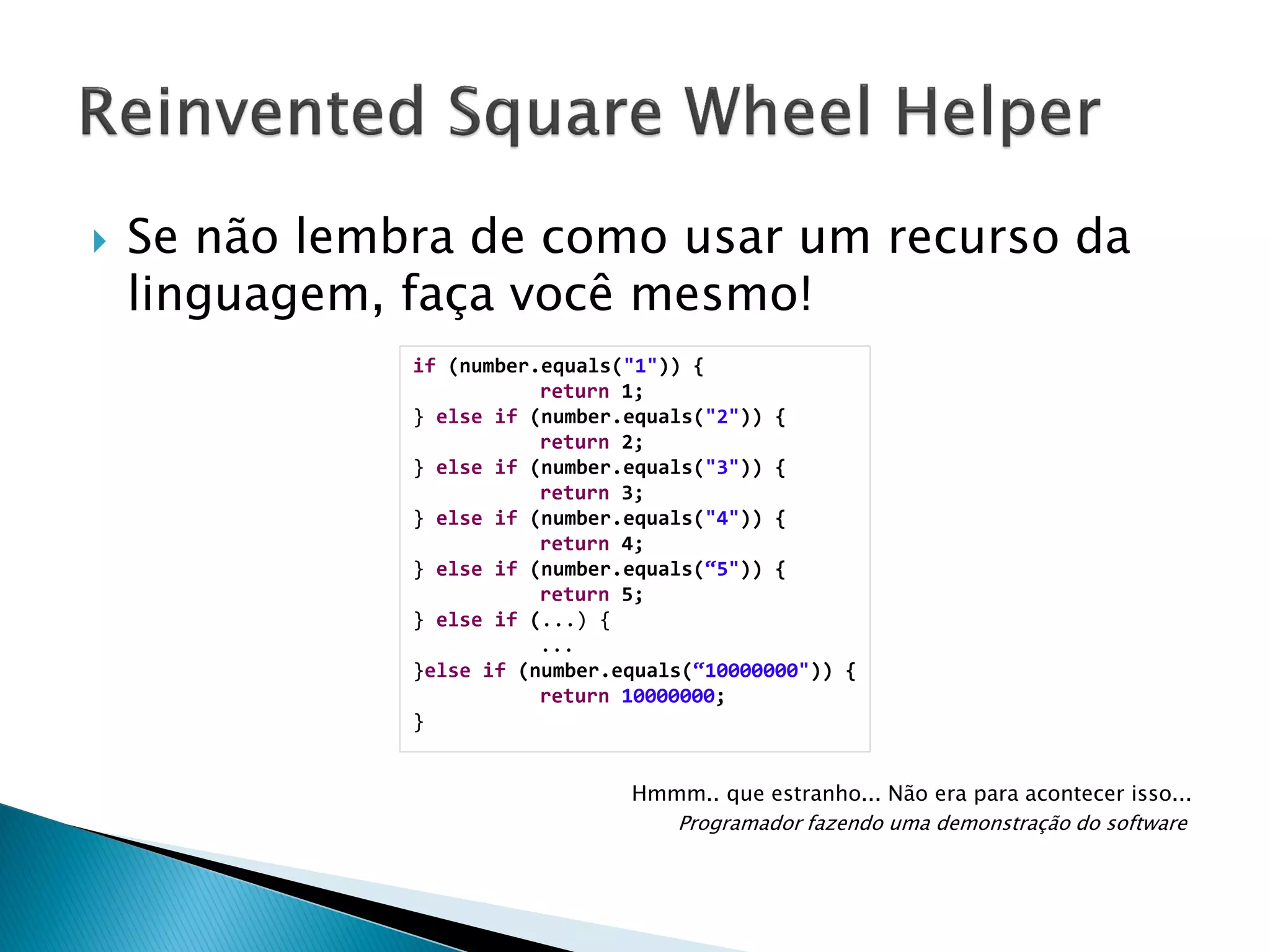 

Se não lembra de como usar um recurso da
linguagem, faça você mesmo!
if (number.equals("1")) {
return 1;
} else if (number.equals("2")) {
return 2;
} else if (number.equals("3")) {
return 3;
} else if (number.equals("4")) {
return 4;
} else if (number.equals(“5")) {
return 5;
} else if (...) {
...
}else if (number.equals(“10000000")) {
return 10000000;
}
Hmmm.. que estranho... Não era para acontecer isso...
Programador fazendo uma demonstração do software

 