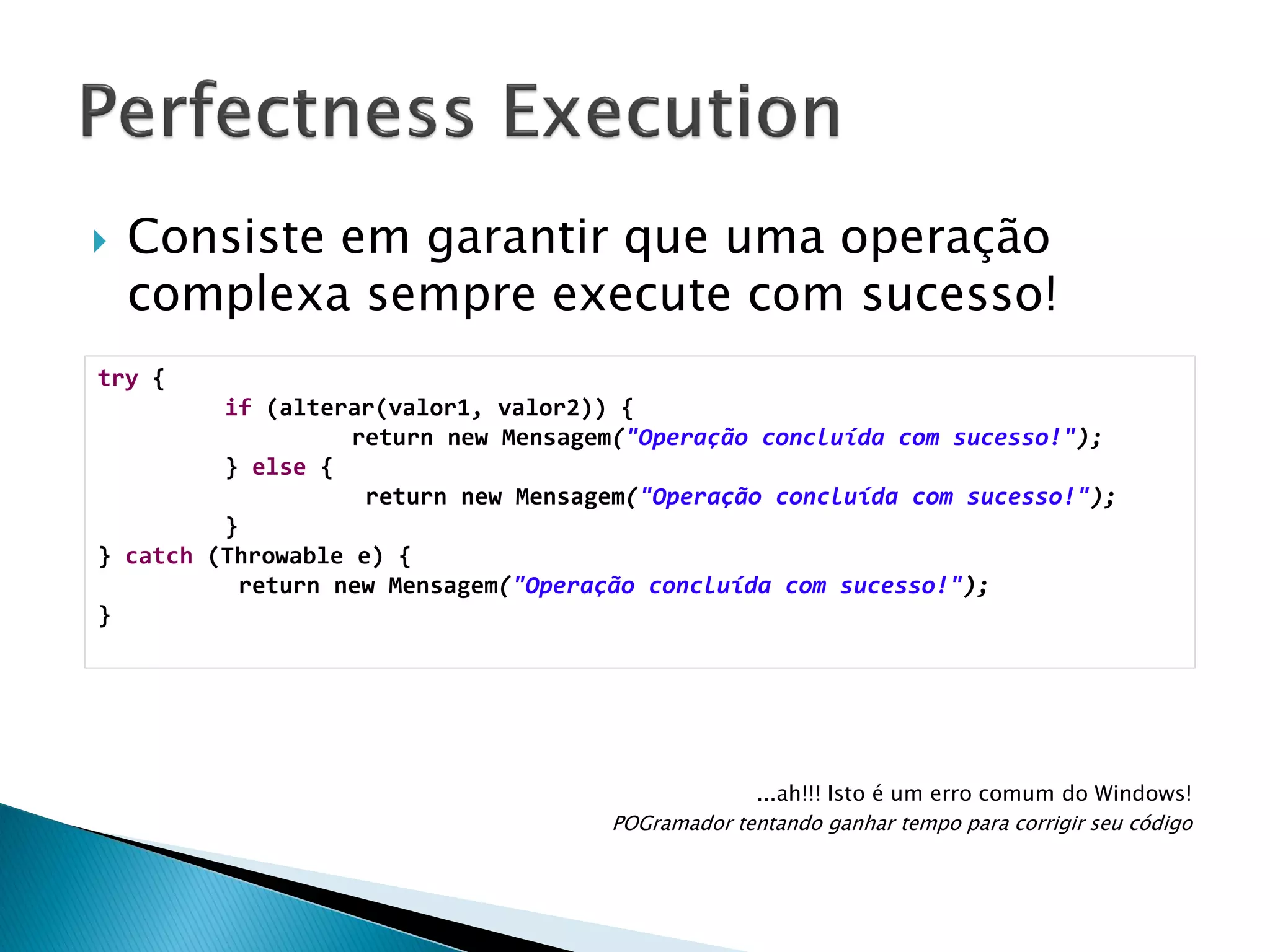 

Consiste em garantir que uma operação
complexa sempre execute com sucesso!

try {
if (alterar(valor1, valor2)) {
return new Mensagem("Operação concluída com sucesso!");
} else {
return new Mensagem("Operação concluída com sucesso!");
}
} catch (Throwable e) {
return new Mensagem("Operação concluída com sucesso!");
}

...ah!!! Isto é um erro comum do Windows!
POGramador tentando ganhar tempo para corrigir seu código

 