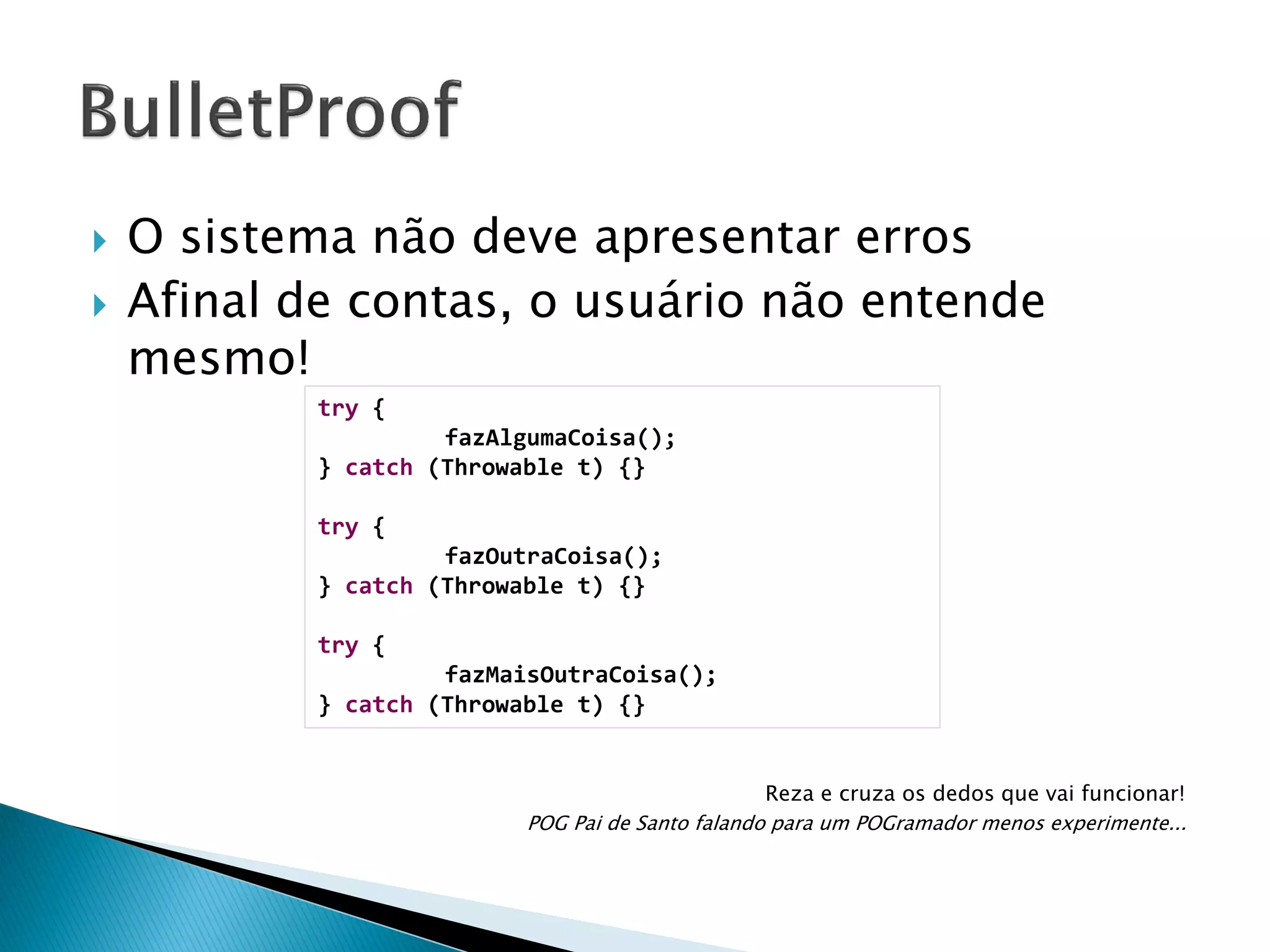 



O sistema não deve apresentar erros
Afinal de contas, o usuário não entende
mesmo!
try {
fazAlgumaCoisa();
} catch (Throwable t) {}
try {
fazOutraCoisa();
} catch (Throwable t) {}
try {
fazMaisOutraCoisa();
} catch (Throwable t) {}
Reza e cruza os dedos que vai funcionar!
POG Pai de Santo falando para um POGramador menos experimente...

 