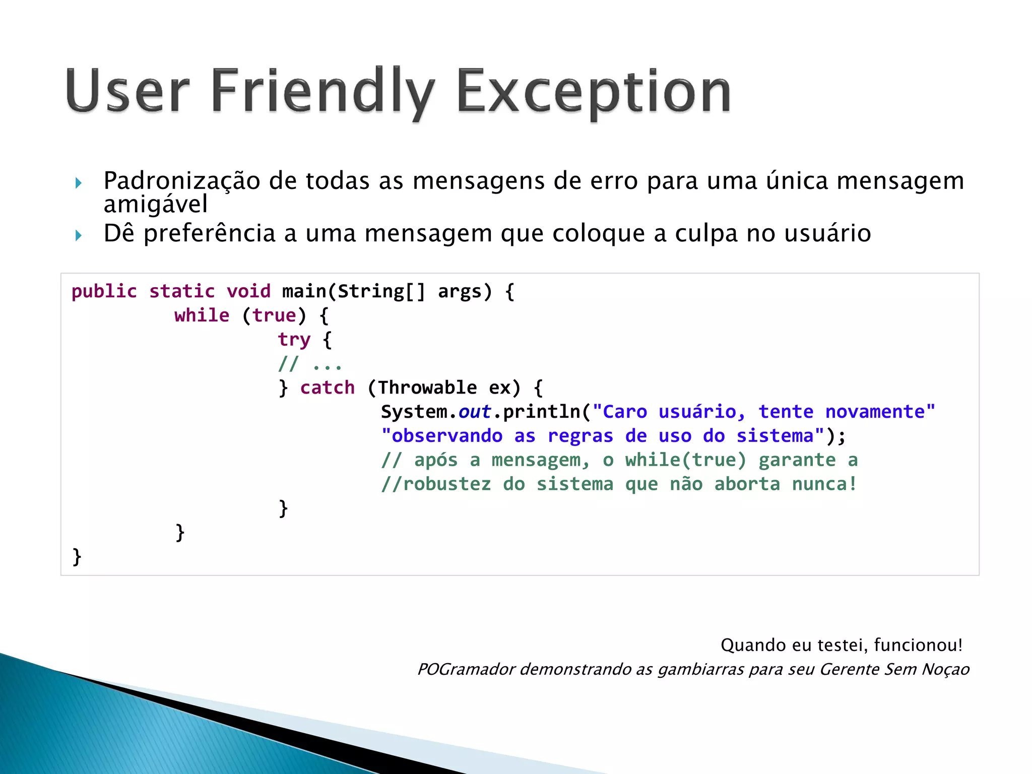 



Padronização de todas as mensagens de erro para uma única mensagem
amigável
Dê preferência a uma mensagem que coloque a culpa no usuário

public static void main(String[] args) {
while (true) {
try {
// ...
} catch (Throwable ex) {
System.out.println("Caro usuário, tente novamente"
"observando as regras de uso do sistema");
// após a mensagem, o while(true) garante a
//robustez do sistema que não aborta nunca!
}
}
}

Quando eu testei, funcionou!
POGramador demonstrando as gambiarras para seu Gerente Sem Noçao

 