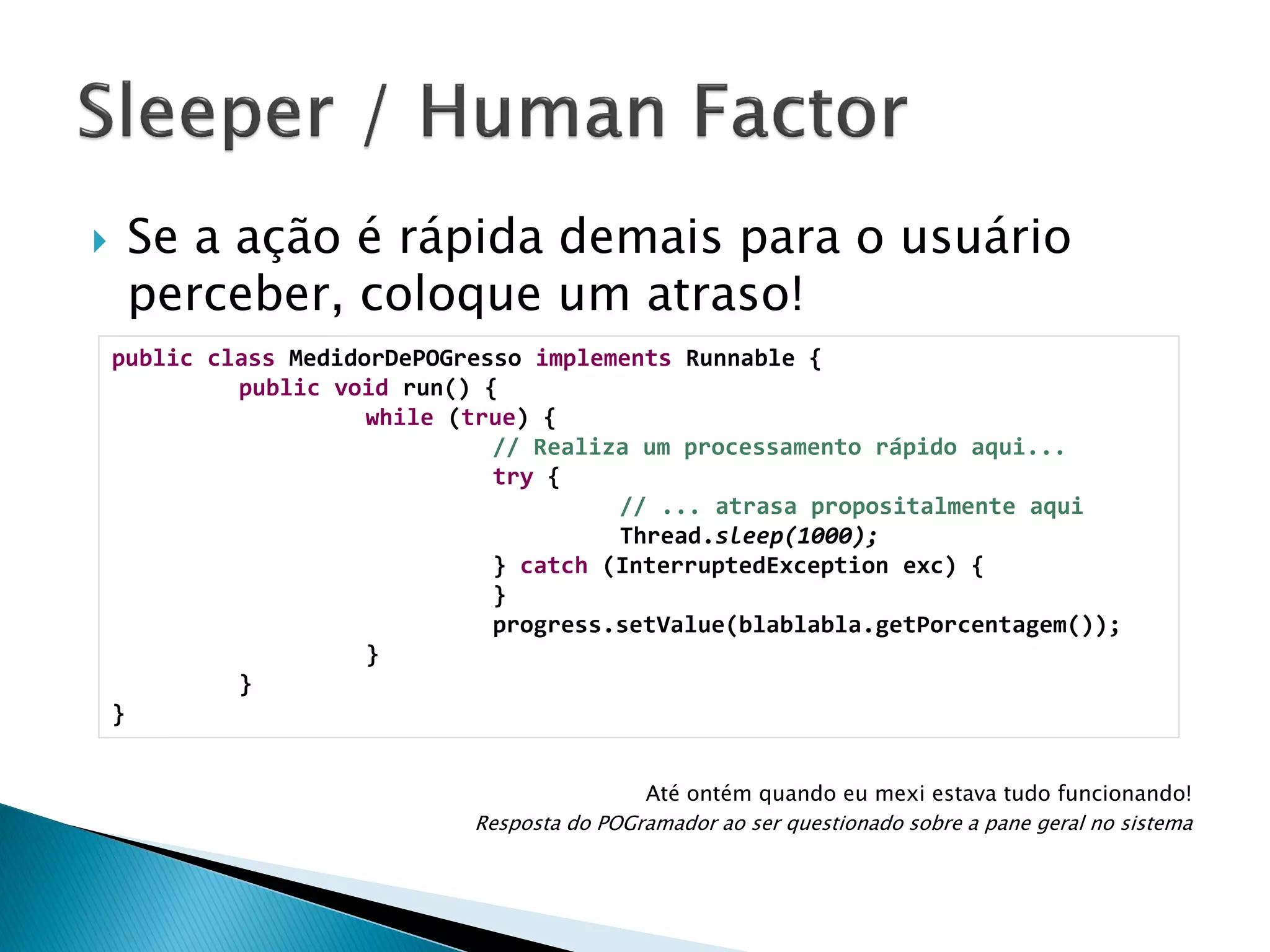 

Se a ação é rápida demais para o usuário
perceber, coloque um atraso!
public class MedidorDePOGresso implements Runnable {
public void run() {
while (true) {
// Realiza um processamento rápido aqui...
try {
// ... atrasa propositalmente aqui
Thread.sleep(1000);
} catch (InterruptedException exc) {
}
progress.setValue(blablabla.getPorcentagem());
}
}
}
Até ontém quando eu mexi estava tudo funcionando!
Resposta do POGramador ao ser questionado sobre a pane geral no sistema

 