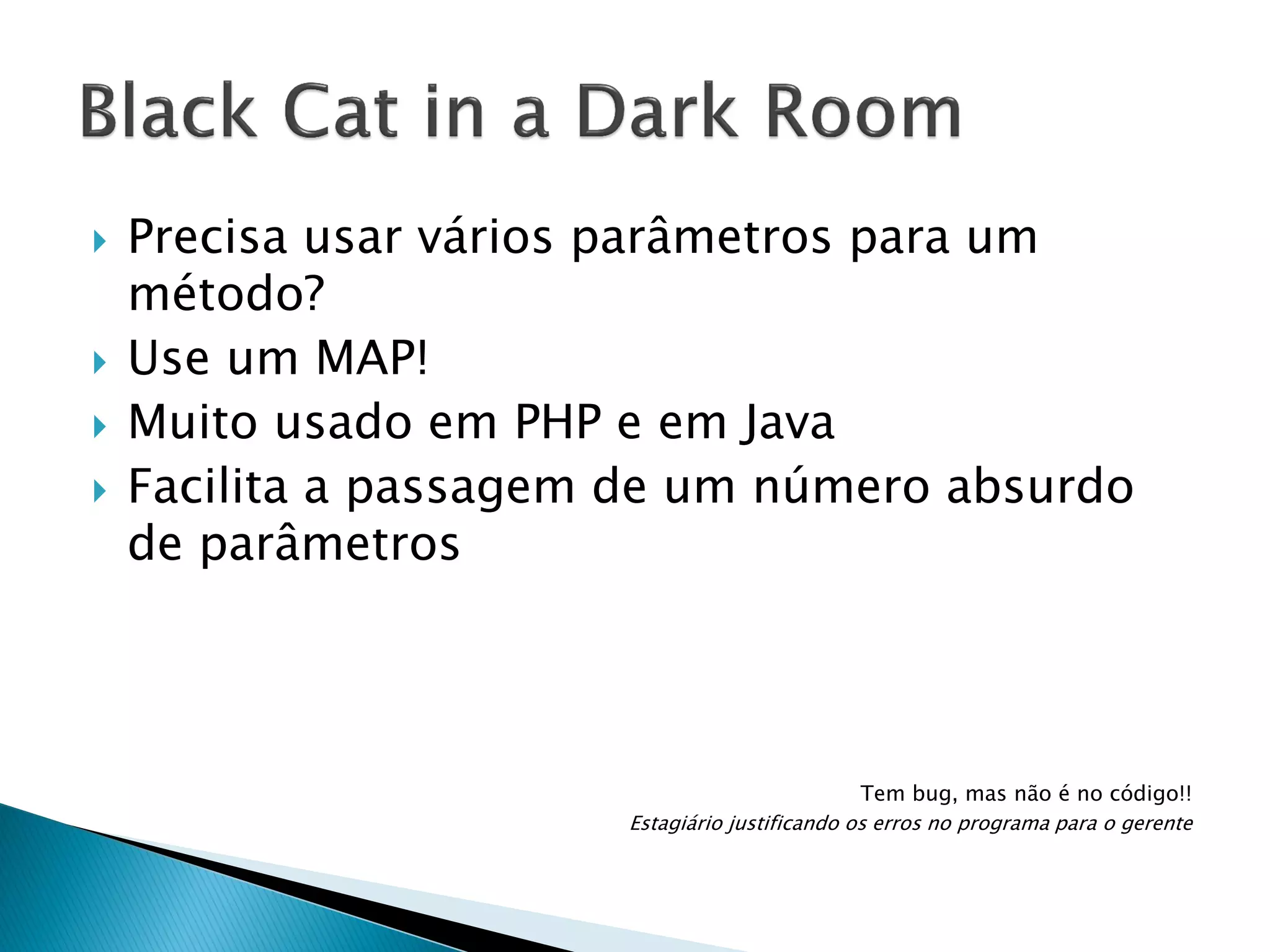 






Precisa usar vários parâmetros para um
método?
Use um MAP!
Muito usado em PHP e em Java
Facilita a passagem de um número absurdo
de parâmetros

Tem bug, mas não é no código!!
Estagiário justificando os erros no programa para o gerente

 