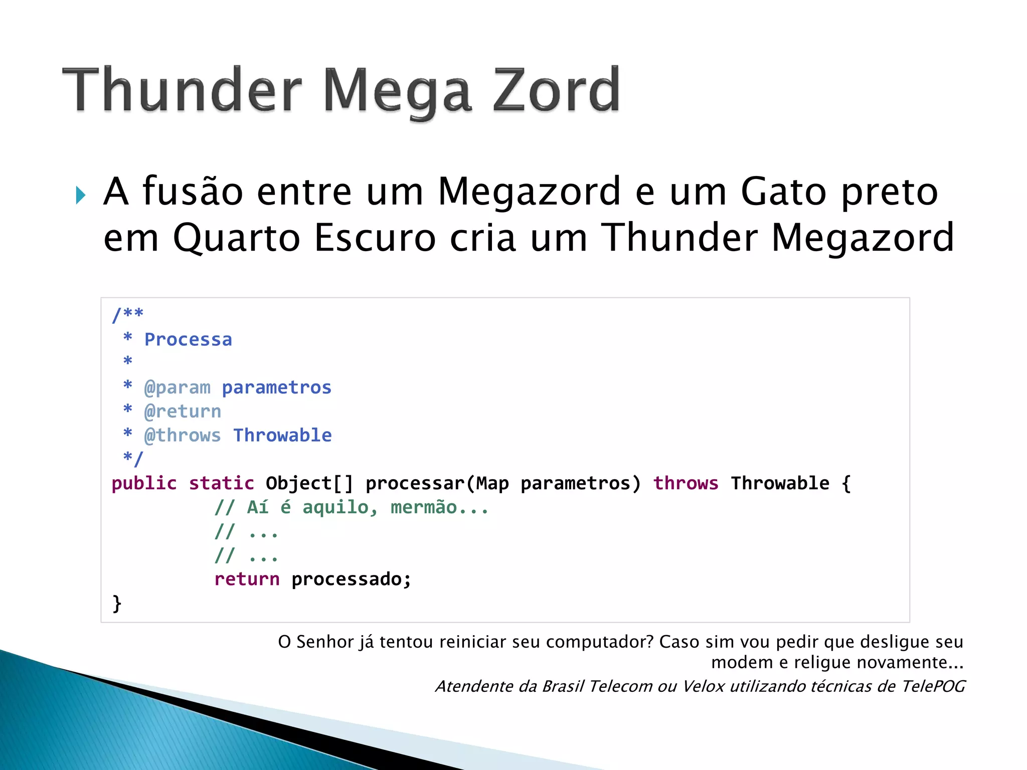 

A fusão entre um Megazord e um Gato preto
em Quarto Escuro cria um Thunder Megazord
/**
* Processa
*
* @param parametros
* @return
* @throws Throwable
*/
public static Object[] processar(Map parametros) throws Throwable {
// Aí é aquilo, mermão...
// ...
// ...
return processado;
}
O Senhor já tentou reiniciar seu computador? Caso sim vou pedir que desligue seu
modem e religue novamente...
Atendente da Brasil Telecom ou Velox utilizando técnicas de TelePOG

 