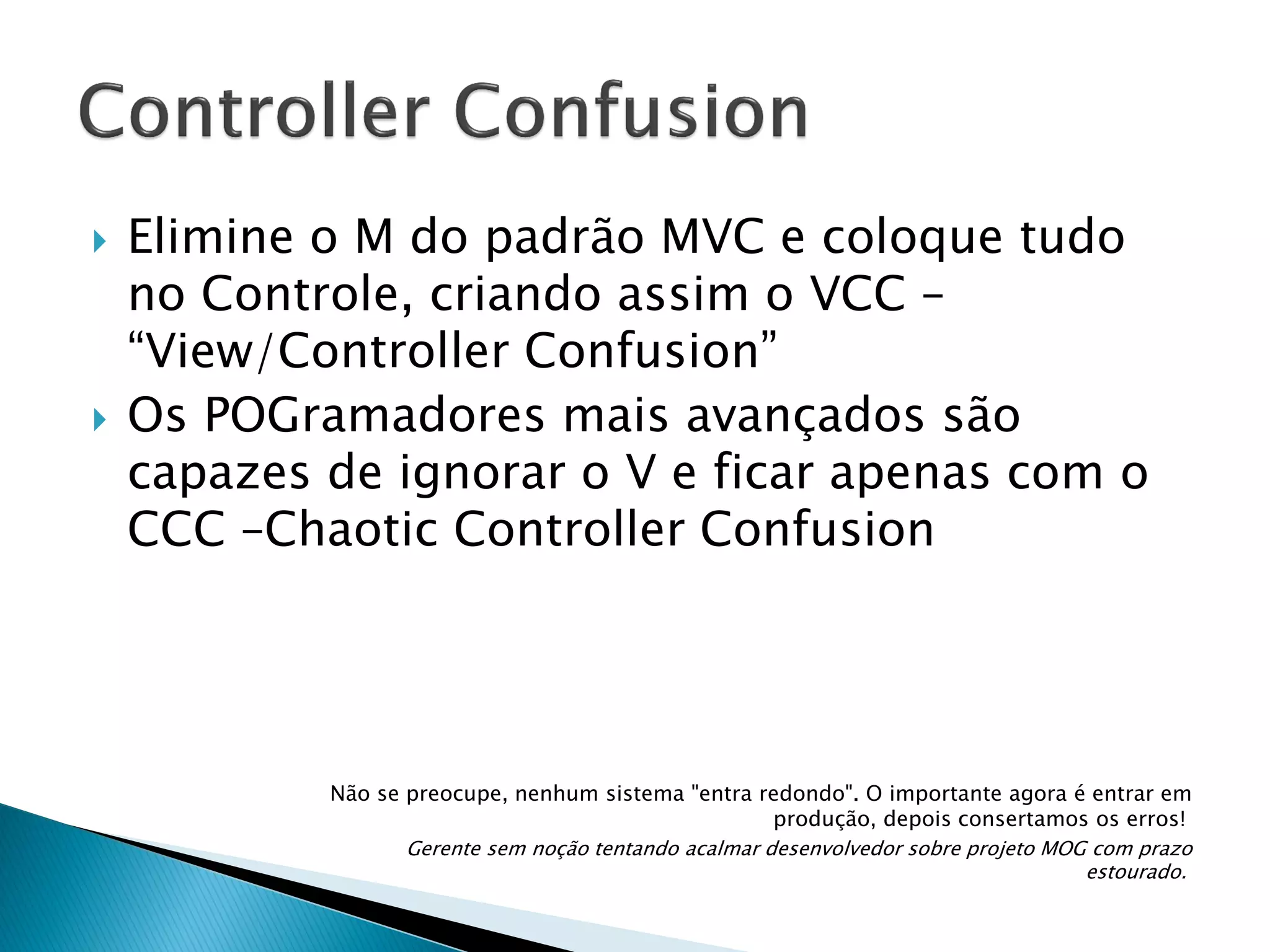 



Elimine o M do padrão MVC e coloque tudo
no Controle, criando assim o VCC –
“View/Controller Confusion”
Os POGramadores mais avançados são
capazes de ignorar o V e ficar apenas com o
CCC –Chaotic Controller Confusion

Não se preocupe, nenhum sistema "entra redondo". O importante agora é entrar em
produção, depois consertamos os erros!
Gerente sem noção tentando acalmar desenvolvedor sobre projeto MOG com prazo
estourado.

 