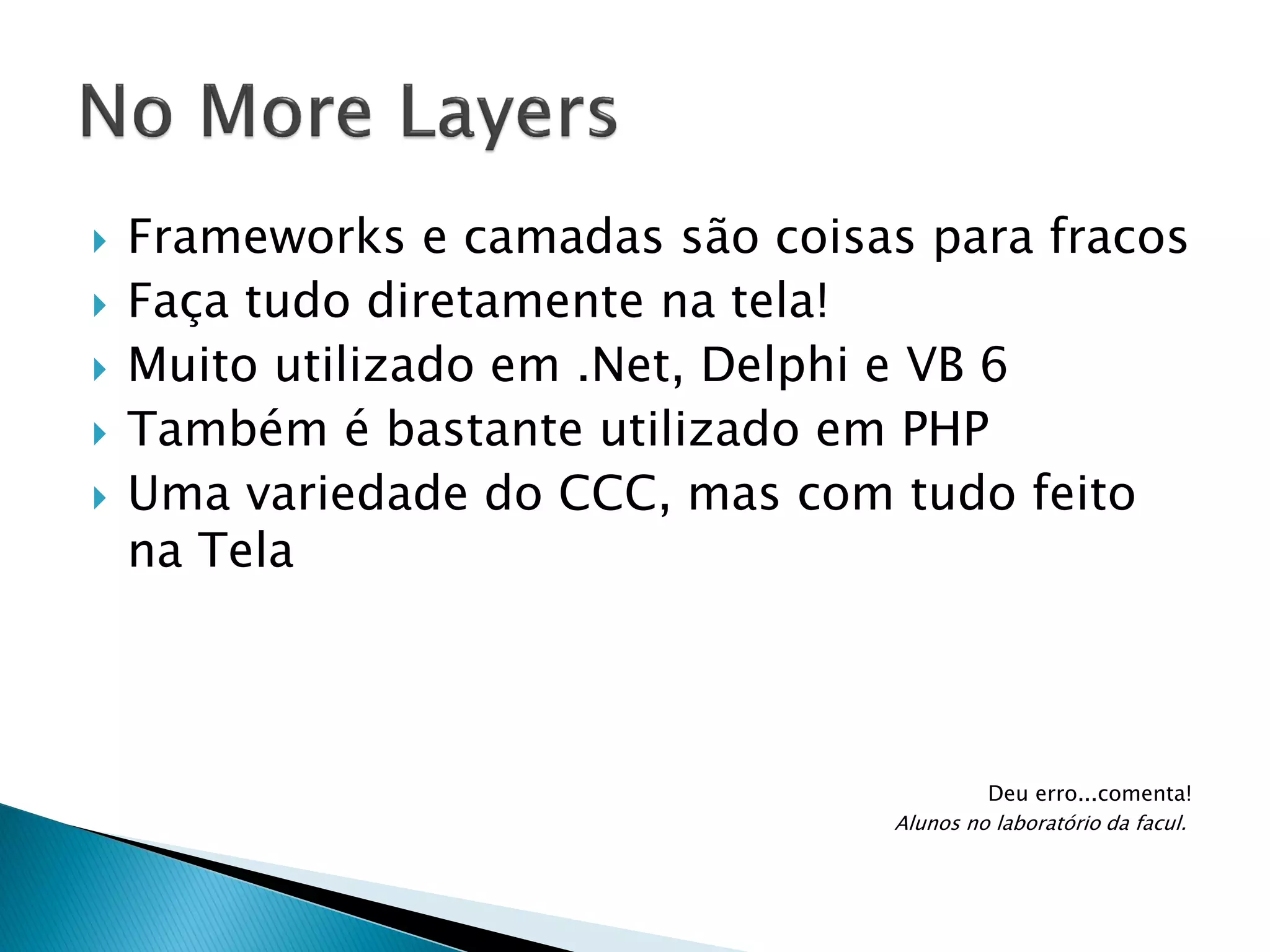 






Frameworks e camadas são coisas para fracos
Faça tudo diretamente na tela!
Muito utilizado em .Net, Delphi e VB 6
Também é bastante utilizado em PHP
Uma variedade do CCC, mas com tudo feito
na Tela

Deu erro...comenta!
Alunos no laboratório da facul.

 
