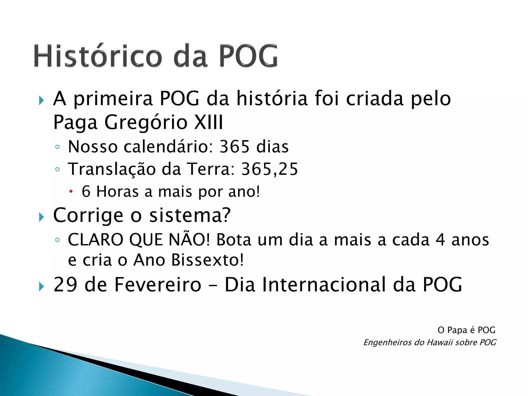 

A primeira POG da história foi criada pelo
Paga Gregório XIII
◦ Nosso calendário: 365 dias
◦ Translação da Terra: 365,25
 6 Horas a mais por ano!



Corrige o sistema?
◦ CLARO QUE NÃO! Bota um dia a mais a cada 4 anos
e cria o Ano Bissexto!



29 de Fevereiro – Dia Internacional da POG
O Papa é POG
Engenheiros do Hawaii sobre POG

 