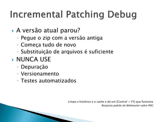 

A versão atual parou?
◦ Pegue o zip com a versão antiga
◦ Começa tudo de novo
◦ Substituição de arquivos é suficiente



NUNCA USE
◦ Depuração
◦ Versionamento
◦ Testes automatizados

Limpa o histórico e o cache e dá um [Control + F5] que funciona
Resposta padrão do Webmaster sobre POG

 