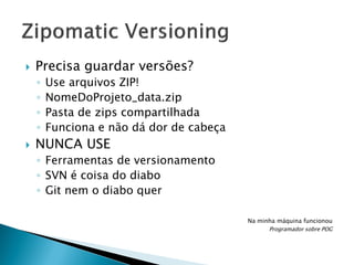 

Precisa guardar versões?
◦
◦
◦
◦



Use arquivos ZIP!
NomeDoProjeto_data.zip
Pasta de zips compartilhada
Funciona e não dá dor de cabeça

NUNCA USE
◦ Ferramentas de versionamento
◦ SVN é coisa do diabo
◦ Git nem o diabo quer
Na minha máquina funcionou
Programador sobre POG

 