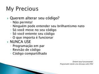 

Querem alterar seu código?
◦
◦
◦
◦
◦



Não permita!
Ninguém pode entender seu brilhantismo nato
Só você mexe no seu código
Só você entente seu código
O que importa é funcionar

NUNCA USE

◦ Programação em par
◦ Revisão de código
◦ Código compartilhado
Ontem tava funcionando!
Programador dando uma descupa sobre POG

 