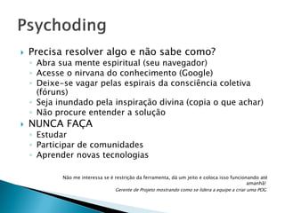 

Precisa resolver algo e não sabe como?

◦ Abra sua mente espiritual (seu navegador)
◦ Acesse o nirvana do conhecimento (Google)
◦ Deixe-se vagar pelas espirais da consciência coletiva
(fóruns)
◦ Seja inundado pela inspiração divina (copia o que achar)
◦ Não procure entender a solução



NUNCA FAÇA

◦ Estudar
◦ Participar de comunidades
◦ Aprender novas tecnologias
Não me interessa se é restrição da ferramenta, dá um jeito e coloca isso funcionando até
amanhã!
Gerente de Projeto mostrando como se lidera a equipe a criar uma POG

 