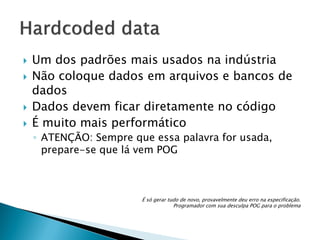 







Um dos padrões mais usados na indústria
Não coloque dados em arquivos e bancos de
dados
Dados devem ficar diretamente no código
É muito mais performático
◦ ATENÇÃO: Sempre que essa palavra for usada,
prepare-se que lá vem POG

É só gerar tudo de novo, provavelmente deu erro na especificação.
Programador com sua desculpa POG para o problema

 