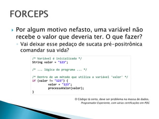 

Por algum motivo nefasto, uma variável não
recebe o valor que deveria ter. O que fazer?
◦ Vai deixar esse pedaço de sucata pré-positrônica
comandar sua vida?
/* Variável é inicializada */
String valor = "123";
/* ... lógica do programa ... */
/* Dentro de um método que utiliza a variável 'valor' */
if (valor != "123") {
valor = "123";
processaValor(valor);
}
O Código tá certo, deve ser problema na massa de dados.
Programador Experiente, com várias certificações em POG

 