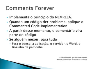 






Implementa o princípio do NEMRELA.
Quando um código der problema, aplique o
Commented Code Implementation
A partir desse momento, o comentário vira
parte do código
Se alguém mexer, para tudo
◦ Para o banco, a aplicação, o servidor, o Word, o
tiozinho da pamonha...

Eu fiz somente o que foi especificado!
Analista, especialista no processo Go Horse

 