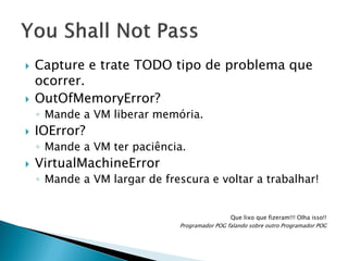 



Capture e trate TODO tipo de problema que
ocorrer.
OutOfMemoryError?
◦ Mande a VM liberar memória.



IOError?
◦ Mande a VM ter paciência.



VirtualMachineError
◦ Mande a VM largar de frescura e voltar a trabalhar!

Que lixo que fizeram!!! Olha isso!!
Programador POG falando sobre outro Programador POG

 