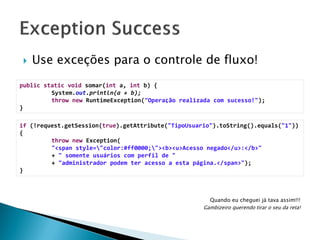 

Use exceções para o controle de fluxo!

public static void somar(int a, int b) {
System.out.println(a + b);
throw new RuntimeException("Operação realizada com sucesso!");
}
if (!request.getSession(true).getAttribute("TipoUsuario").toString().equals("1"))
{
throw new Exception(
"<span style="color:#ff0000;"><b><u>Acesso negado</u>:</b>"
+ " somente usuários com perfil de "
+ "administrador podem ter acesso a esta página.</span>");
}

Quando eu cheguei já tava assim!!!
Gambizeiro querendo tirar o seu da reta!

 